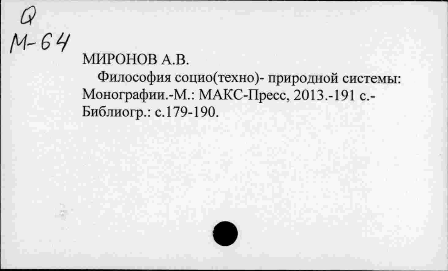 ﻿о
М-6Ц
МИРОНОВ А.В.
Философия социо(техно)- природной системы: Монографии.-М.: МАКС-Пресс, 2013.-191 с.-Библиогр.: с. 179-190.